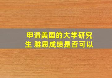 申请美国的大学研究生 雅思成绩是否可以